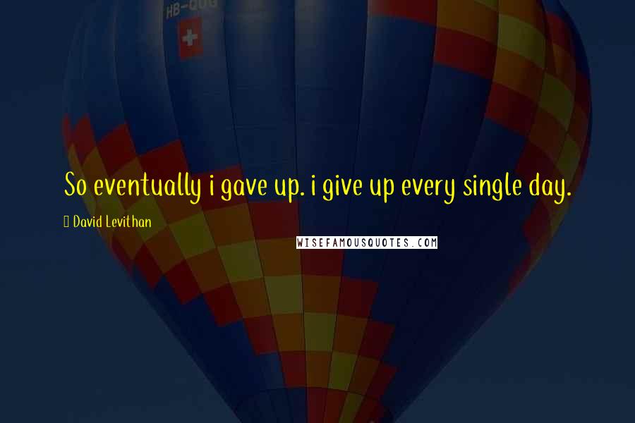 David Levithan Quotes: So eventually i gave up. i give up every single day.