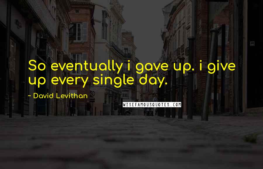 David Levithan Quotes: So eventually i gave up. i give up every single day.
