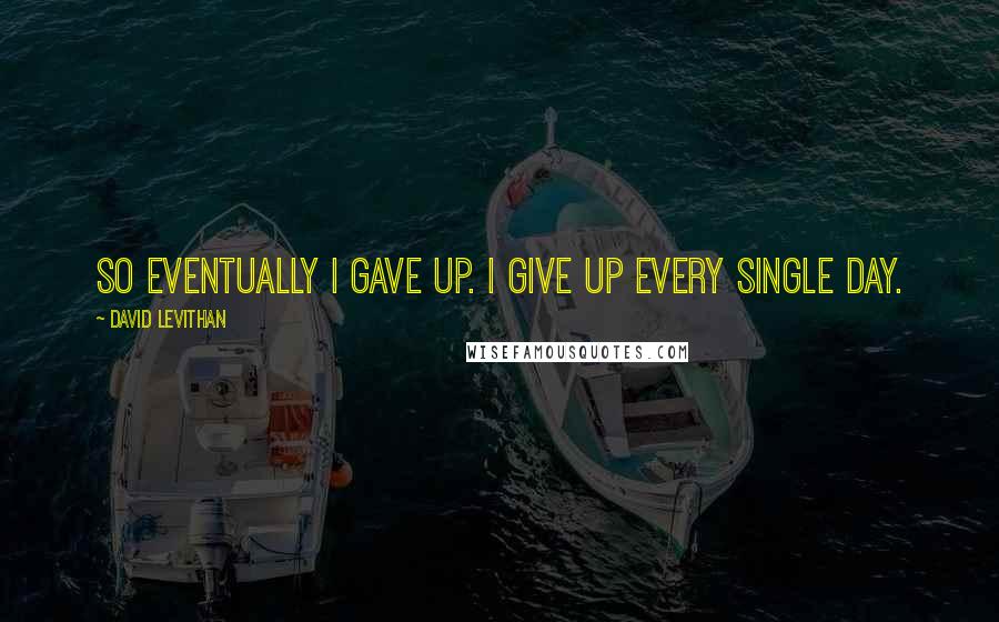 David Levithan Quotes: So eventually i gave up. i give up every single day.