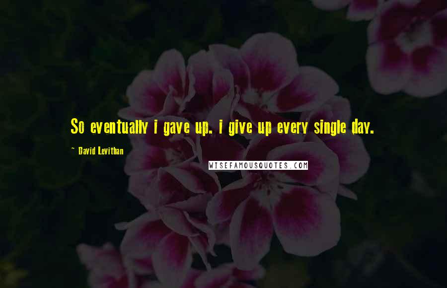 David Levithan Quotes: So eventually i gave up. i give up every single day.