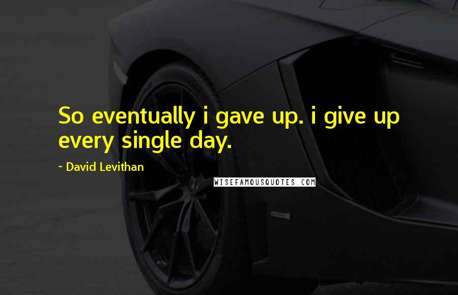 David Levithan Quotes: So eventually i gave up. i give up every single day.