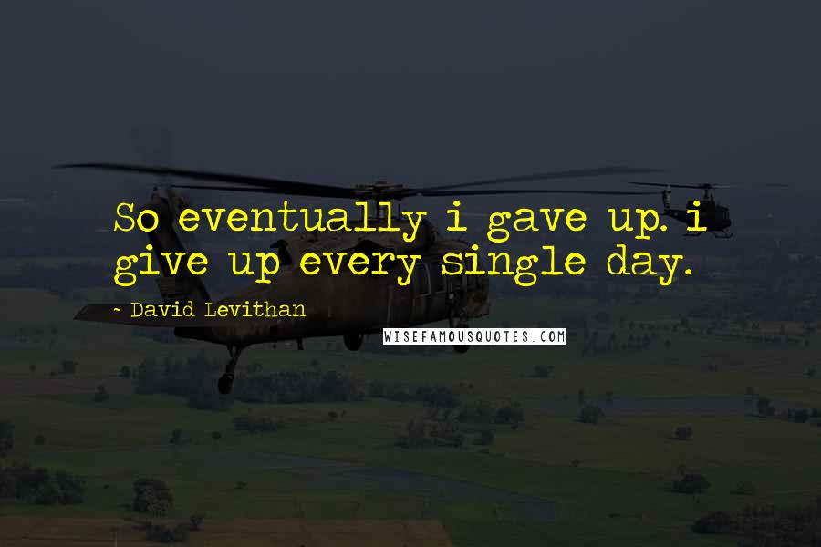 David Levithan Quotes: So eventually i gave up. i give up every single day.