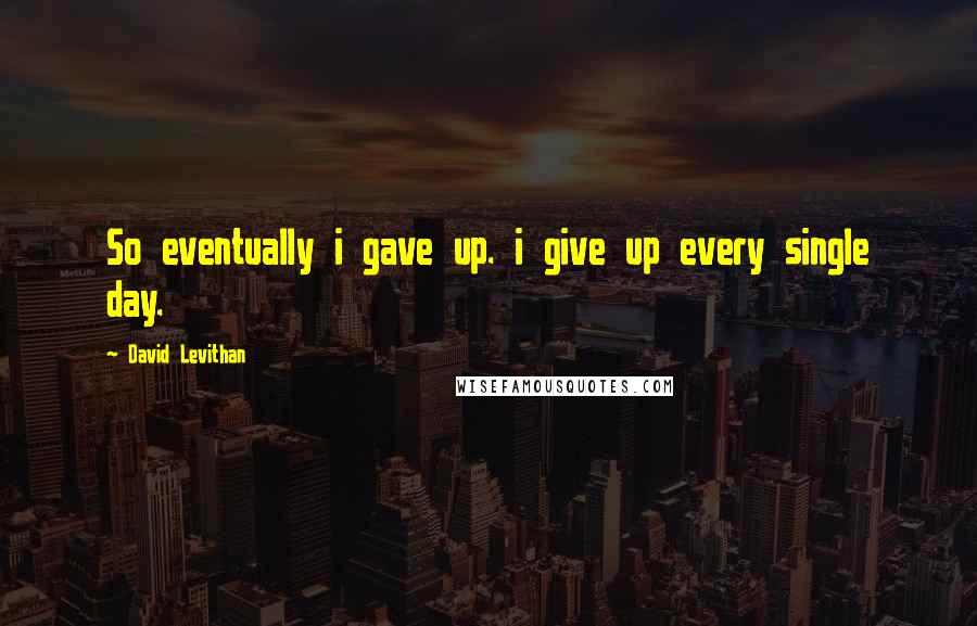 David Levithan Quotes: So eventually i gave up. i give up every single day.