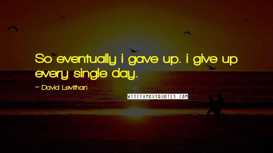 David Levithan Quotes: So eventually i gave up. i give up every single day.