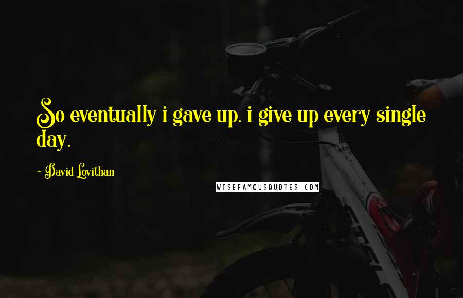 David Levithan Quotes: So eventually i gave up. i give up every single day.