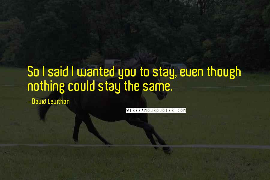 David Levithan Quotes: So I said I wanted you to stay, even though nothing could stay the same.