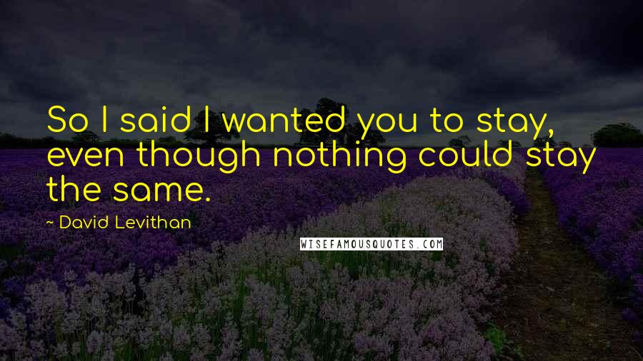 David Levithan Quotes: So I said I wanted you to stay, even though nothing could stay the same.