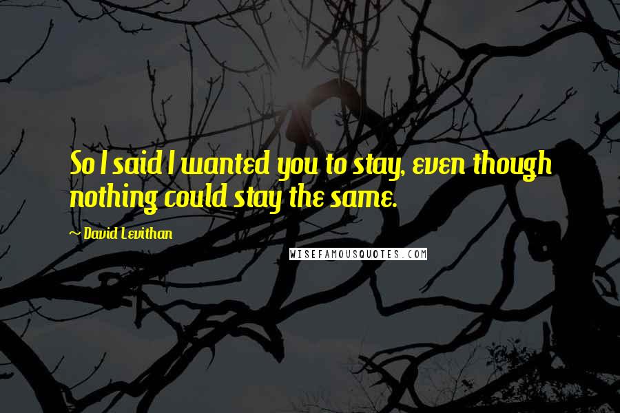 David Levithan Quotes: So I said I wanted you to stay, even though nothing could stay the same.