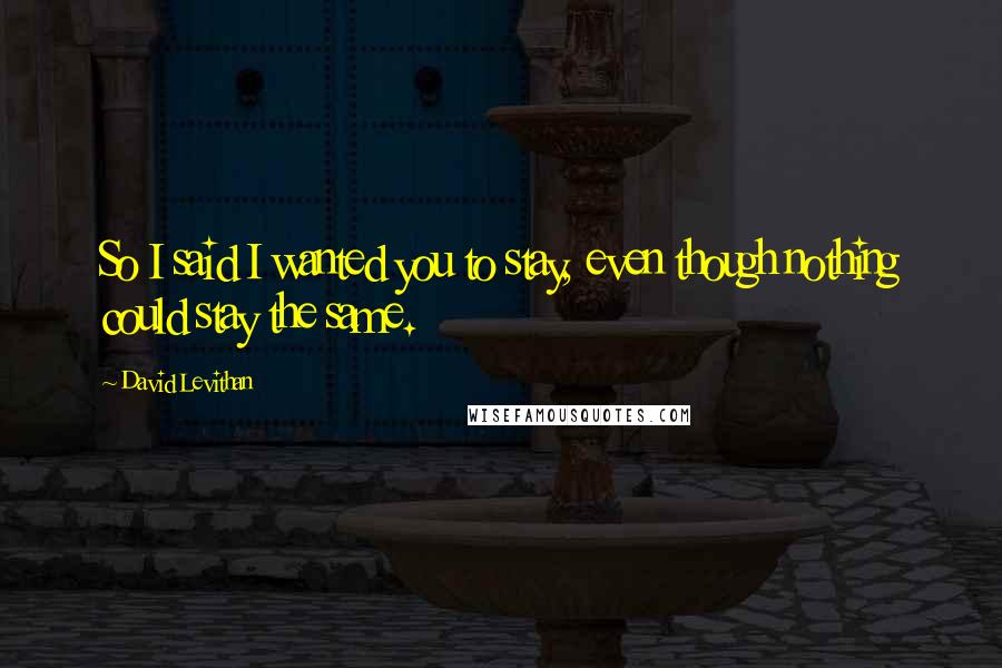 David Levithan Quotes: So I said I wanted you to stay, even though nothing could stay the same.