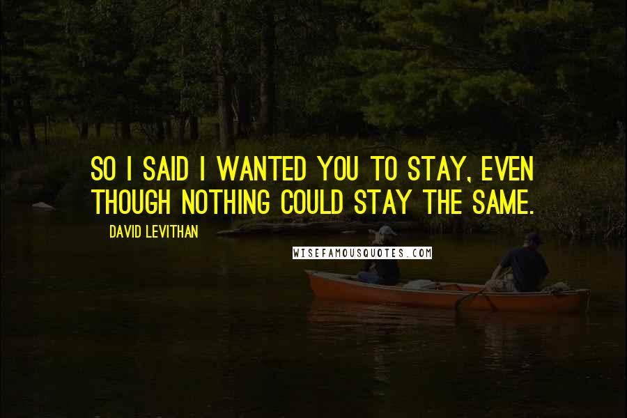 David Levithan Quotes: So I said I wanted you to stay, even though nothing could stay the same.