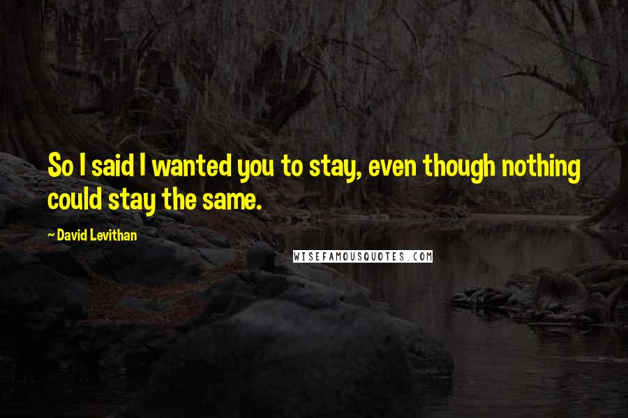 David Levithan Quotes: So I said I wanted you to stay, even though nothing could stay the same.