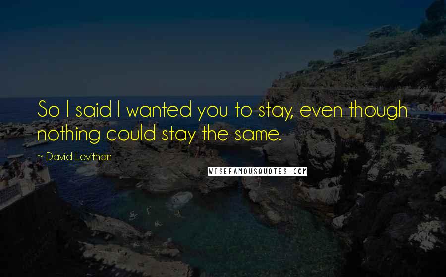 David Levithan Quotes: So I said I wanted you to stay, even though nothing could stay the same.