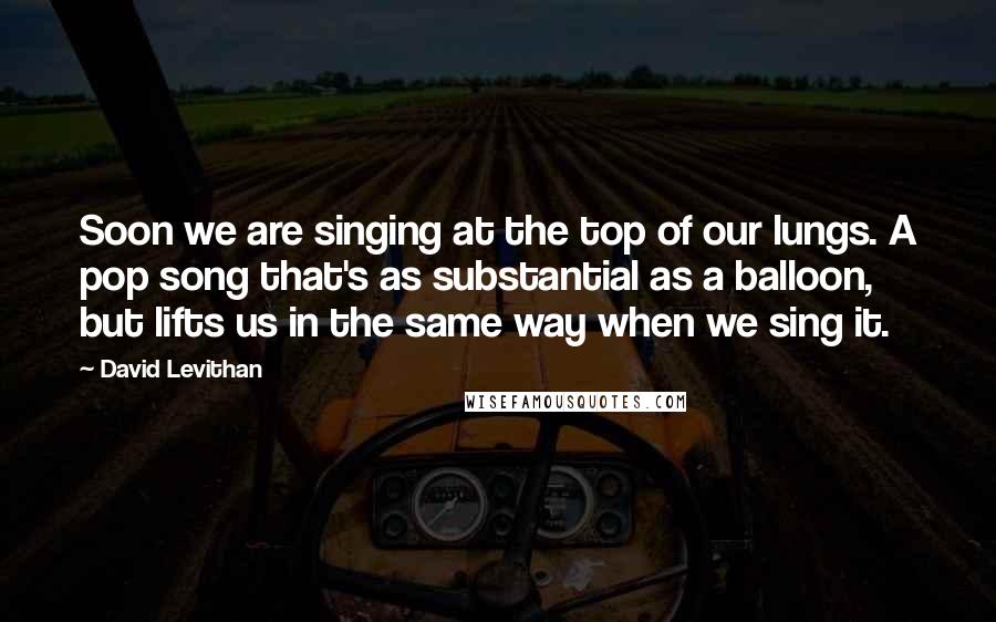 David Levithan Quotes: Soon we are singing at the top of our lungs. A pop song that's as substantial as a balloon, but lifts us in the same way when we sing it.