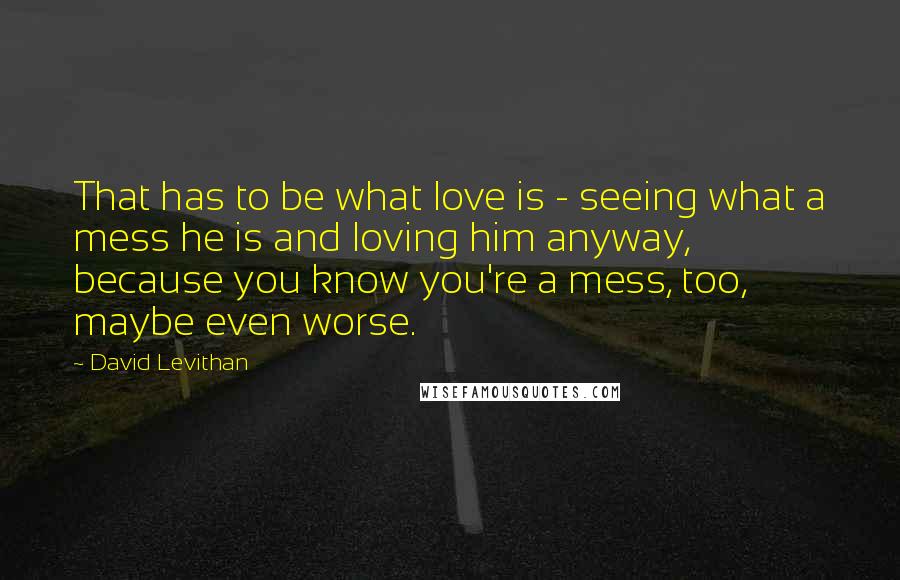 David Levithan Quotes: That has to be what love is - seeing what a mess he is and loving him anyway, because you know you're a mess, too, maybe even worse.