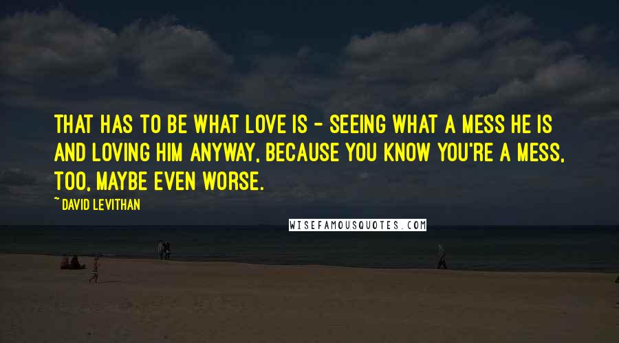 David Levithan Quotes: That has to be what love is - seeing what a mess he is and loving him anyway, because you know you're a mess, too, maybe even worse.