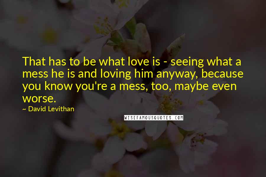 David Levithan Quotes: That has to be what love is - seeing what a mess he is and loving him anyway, because you know you're a mess, too, maybe even worse.