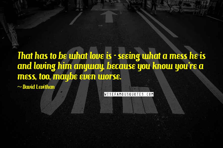 David Levithan Quotes: That has to be what love is - seeing what a mess he is and loving him anyway, because you know you're a mess, too, maybe even worse.