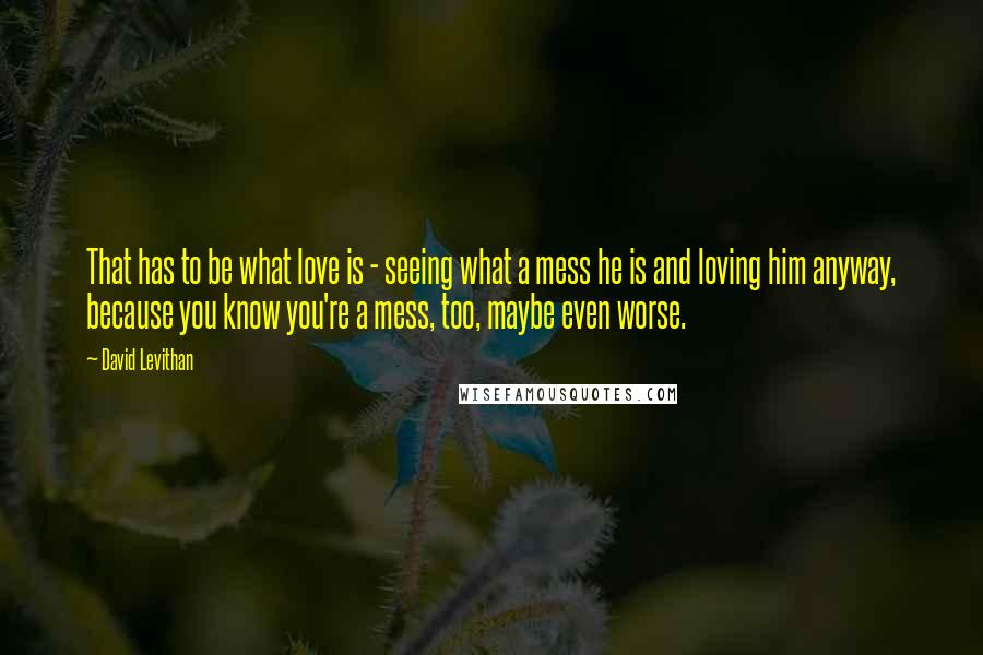 David Levithan Quotes: That has to be what love is - seeing what a mess he is and loving him anyway, because you know you're a mess, too, maybe even worse.