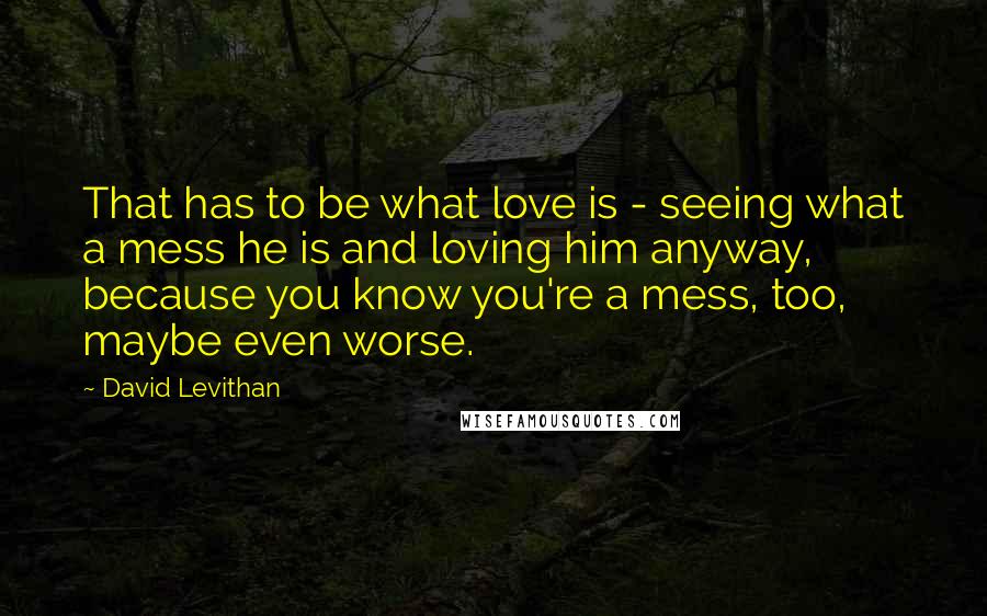 David Levithan Quotes: That has to be what love is - seeing what a mess he is and loving him anyway, because you know you're a mess, too, maybe even worse.