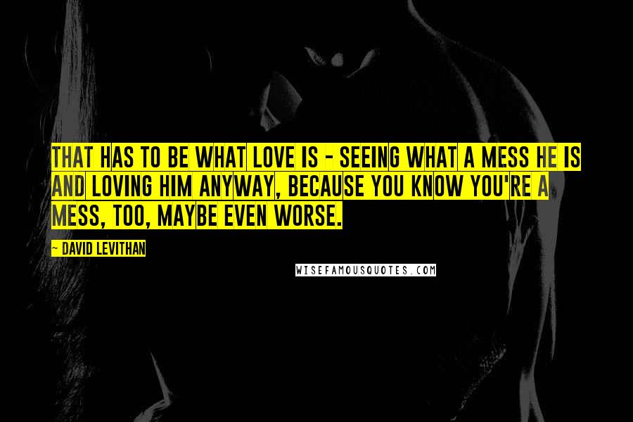 David Levithan Quotes: That has to be what love is - seeing what a mess he is and loving him anyway, because you know you're a mess, too, maybe even worse.