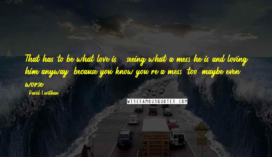 David Levithan Quotes: That has to be what love is - seeing what a mess he is and loving him anyway, because you know you're a mess, too, maybe even worse.