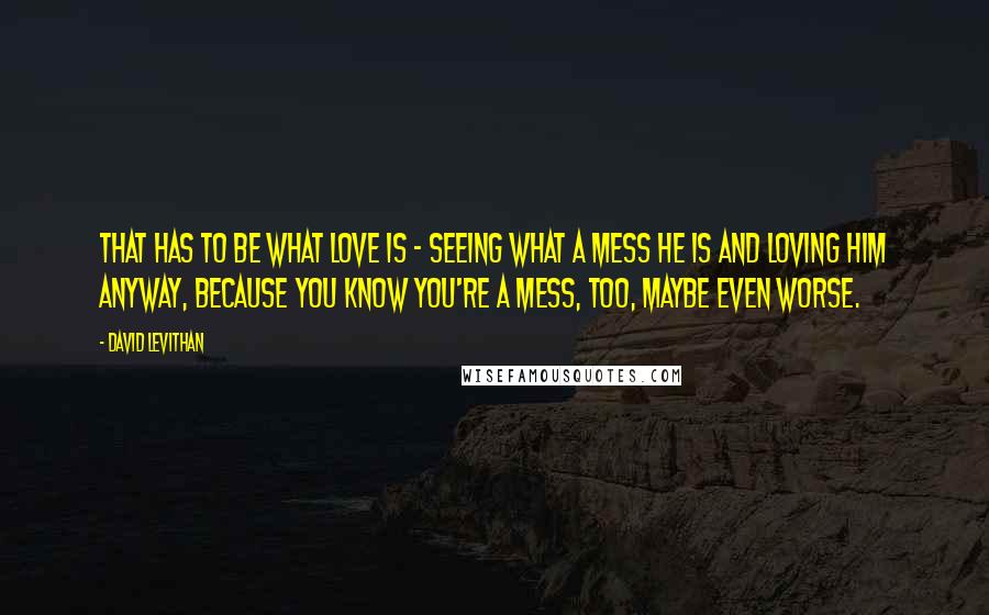 David Levithan Quotes: That has to be what love is - seeing what a mess he is and loving him anyway, because you know you're a mess, too, maybe even worse.