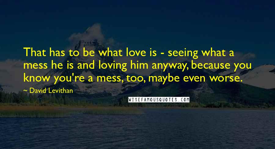 David Levithan Quotes: That has to be what love is - seeing what a mess he is and loving him anyway, because you know you're a mess, too, maybe even worse.