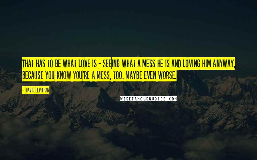 David Levithan Quotes: That has to be what love is - seeing what a mess he is and loving him anyway, because you know you're a mess, too, maybe even worse.