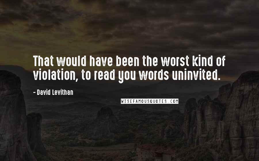 David Levithan Quotes: That would have been the worst kind of violation, to read you words uninvited.
