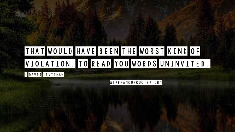 David Levithan Quotes: That would have been the worst kind of violation, to read you words uninvited.