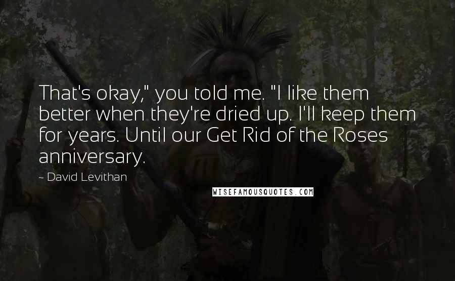 David Levithan Quotes: That's okay," you told me. "I like them better when they're dried up. I'll keep them for years. Until our Get Rid of the Roses anniversary.