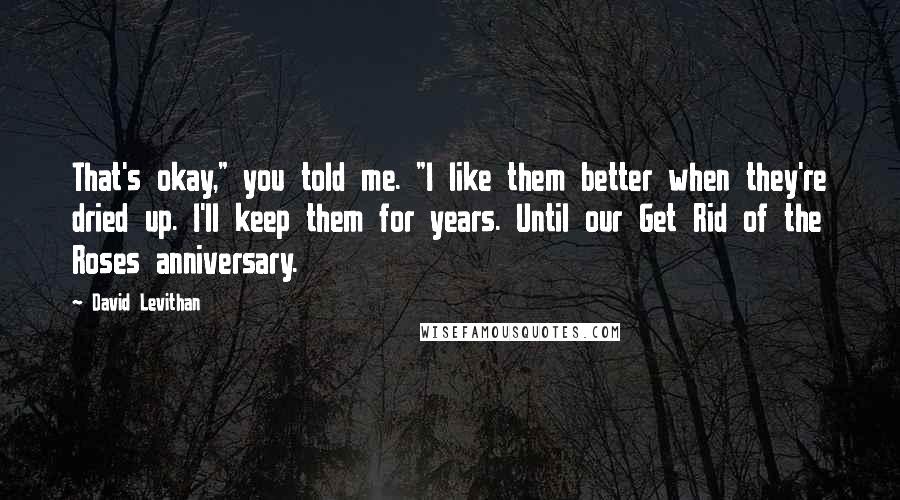 David Levithan Quotes: That's okay," you told me. "I like them better when they're dried up. I'll keep them for years. Until our Get Rid of the Roses anniversary.