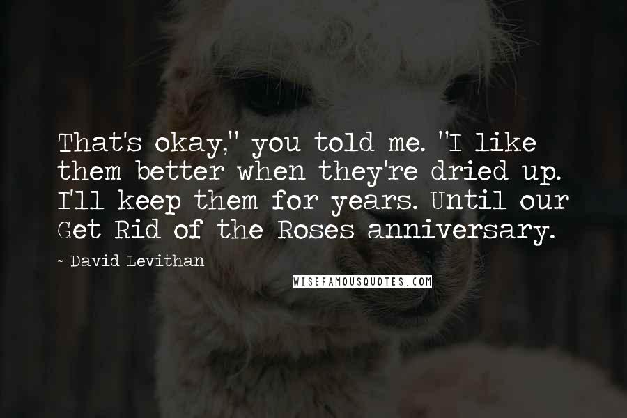 David Levithan Quotes: That's okay," you told me. "I like them better when they're dried up. I'll keep them for years. Until our Get Rid of the Roses anniversary.