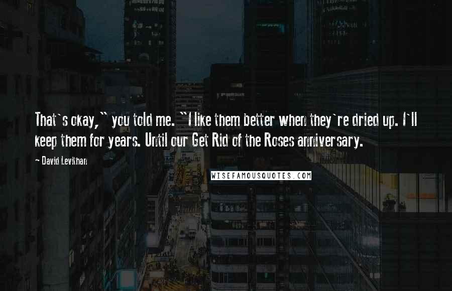 David Levithan Quotes: That's okay," you told me. "I like them better when they're dried up. I'll keep them for years. Until our Get Rid of the Roses anniversary.