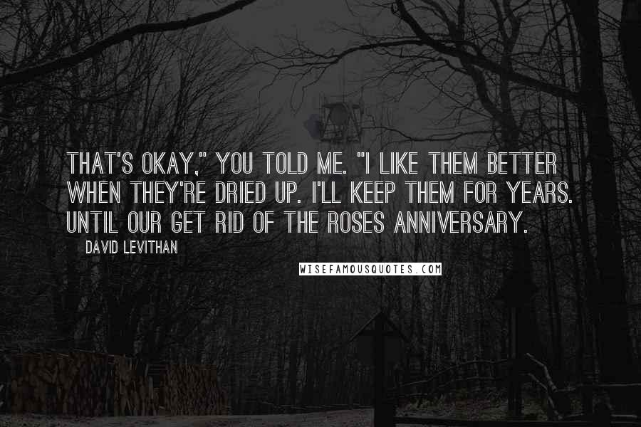 David Levithan Quotes: That's okay," you told me. "I like them better when they're dried up. I'll keep them for years. Until our Get Rid of the Roses anniversary.