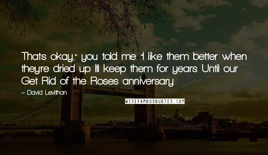 David Levithan Quotes: That's okay," you told me. "I like them better when they're dried up. I'll keep them for years. Until our Get Rid of the Roses anniversary.