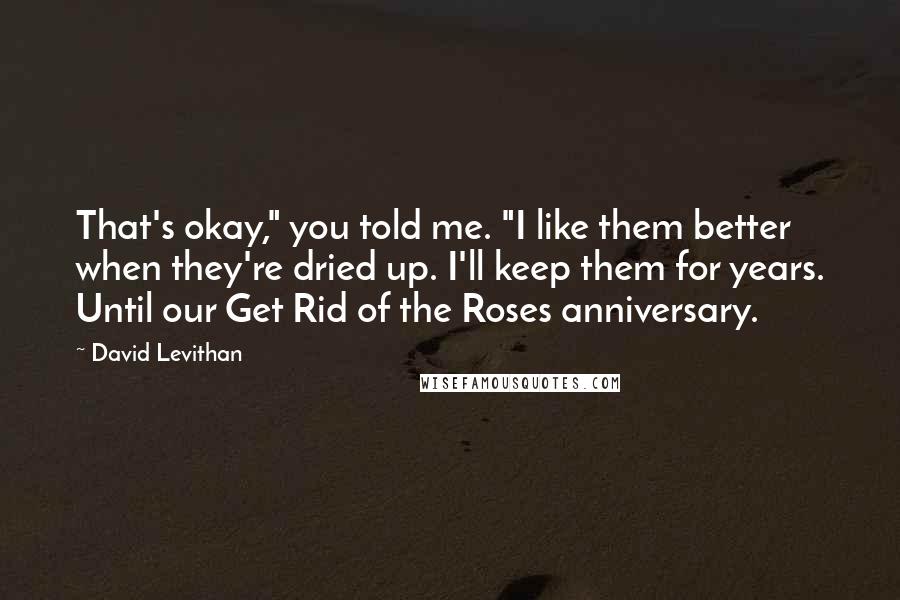 David Levithan Quotes: That's okay," you told me. "I like them better when they're dried up. I'll keep them for years. Until our Get Rid of the Roses anniversary.