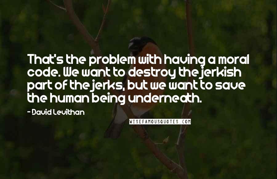 David Levithan Quotes: That's the problem with having a moral code. We want to destroy the jerkish part of the jerks, but we want to save the human being underneath.