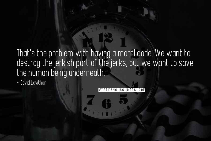 David Levithan Quotes: That's the problem with having a moral code. We want to destroy the jerkish part of the jerks, but we want to save the human being underneath.