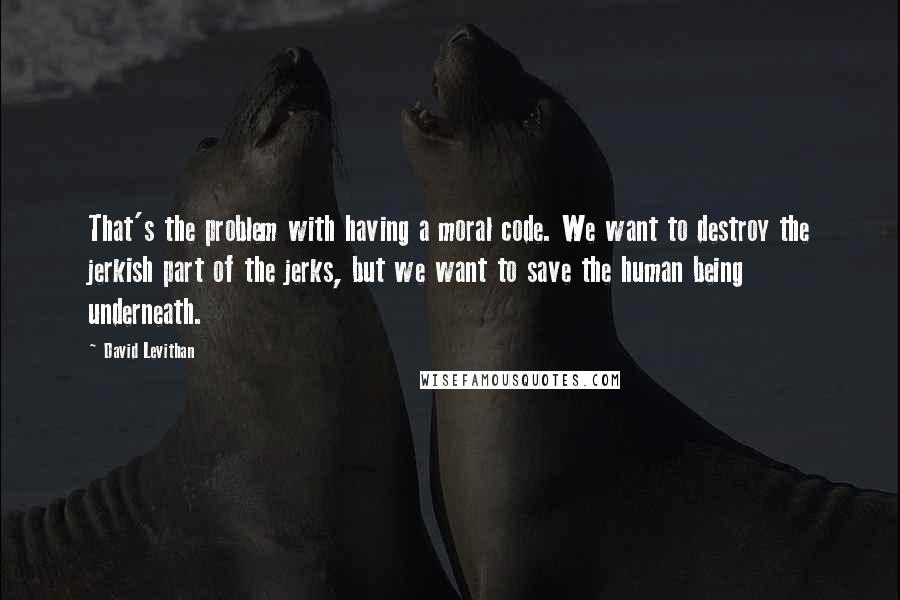 David Levithan Quotes: That's the problem with having a moral code. We want to destroy the jerkish part of the jerks, but we want to save the human being underneath.