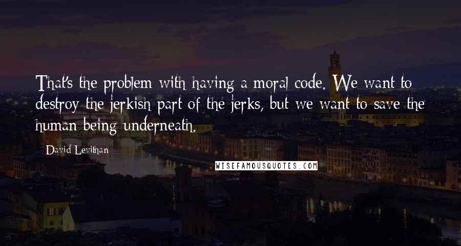 David Levithan Quotes: That's the problem with having a moral code. We want to destroy the jerkish part of the jerks, but we want to save the human being underneath.