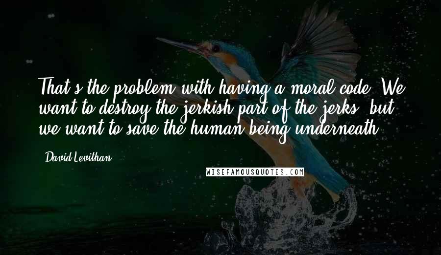 David Levithan Quotes: That's the problem with having a moral code. We want to destroy the jerkish part of the jerks, but we want to save the human being underneath.