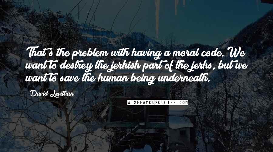 David Levithan Quotes: That's the problem with having a moral code. We want to destroy the jerkish part of the jerks, but we want to save the human being underneath.