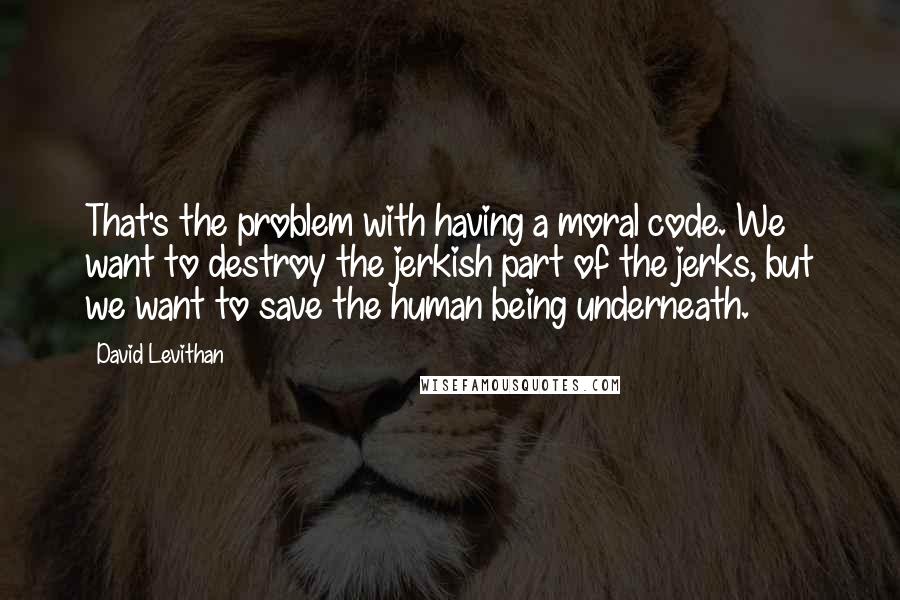 David Levithan Quotes: That's the problem with having a moral code. We want to destroy the jerkish part of the jerks, but we want to save the human being underneath.