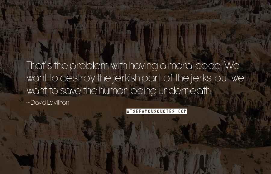 David Levithan Quotes: That's the problem with having a moral code. We want to destroy the jerkish part of the jerks, but we want to save the human being underneath.