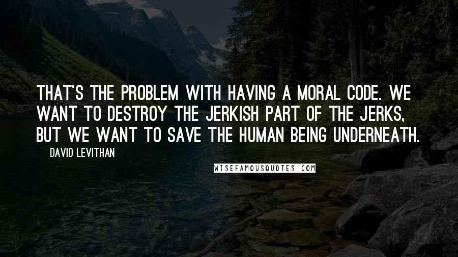 David Levithan Quotes: That's the problem with having a moral code. We want to destroy the jerkish part of the jerks, but we want to save the human being underneath.