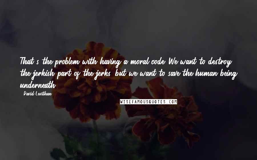 David Levithan Quotes: That's the problem with having a moral code. We want to destroy the jerkish part of the jerks, but we want to save the human being underneath.