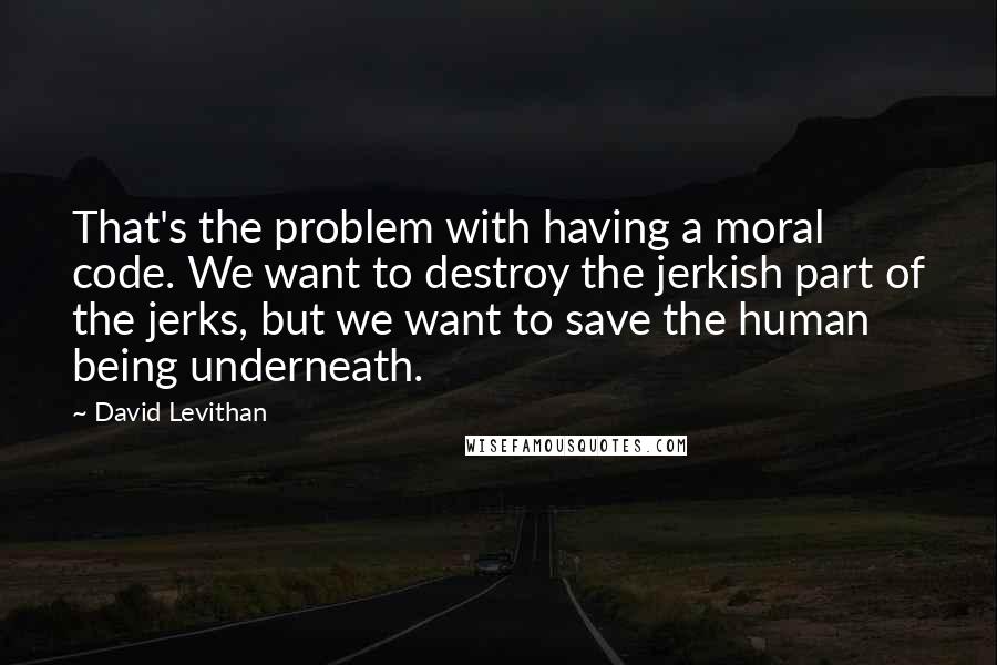 David Levithan Quotes: That's the problem with having a moral code. We want to destroy the jerkish part of the jerks, but we want to save the human being underneath.