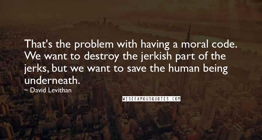 David Levithan Quotes: That's the problem with having a moral code. We want to destroy the jerkish part of the jerks, but we want to save the human being underneath.