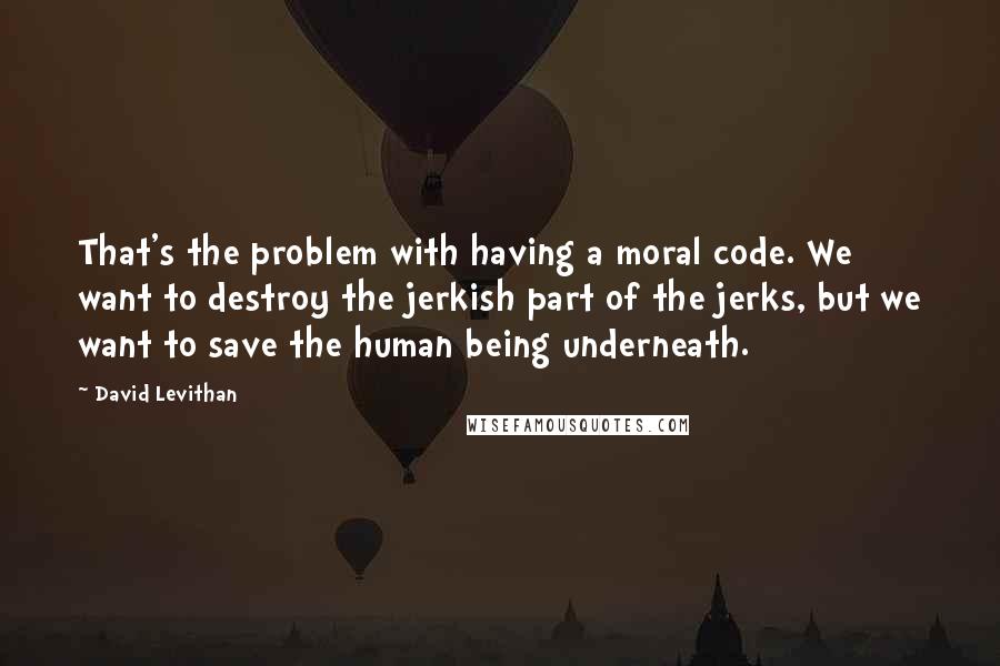 David Levithan Quotes: That's the problem with having a moral code. We want to destroy the jerkish part of the jerks, but we want to save the human being underneath.